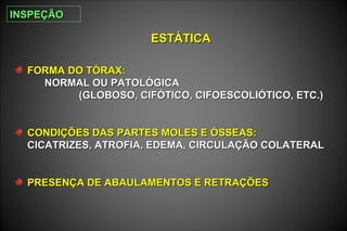 ESTÁTICAESTÁTICA
FORMA DO TÓRAX:FORMA DO TÓRAX:
NORMAL OU PATOLÓGICANORMAL OU PATOLÓGICA
(GLOBOSO, CIFÓTICO, CIFOESCOLIÓTICO, ETC.)(GLOBOSO, CIFÓTICO, CIFOESCOLIÓTICO, ETC.)
CONDIÇÕES DAS PARTES MOLES E ÓSSEAS:CONDIÇÕES DAS PARTES MOLES E ÓSSEAS:
CICATRIZES, ATROFIA, EDEMA, CIRCULAÇÃO COLATERALCICATRIZES, ATROFIA, EDEMA, CIRCULAÇÃO COLATERAL
PRESENÇA DE ABAULAMENTOS E RETRAÇÕESPRESENÇA DE ABAULAMENTOS E RETRAÇÕES
INSPEÇÃOINSPEÇÃO
 