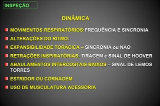 DINÂMICADINÂMICA
MOVIMENTOS RESPIRATÓRIOS:MOVIMENTOS RESPIRATÓRIOS:FREQUÊNCIA E SINCRONIAFREQUÊNCIA E SINCRONIA
ALTERAÇÕES DO RITMO:ALTERAÇÕES DO RITMO:
EXPANSIBILIDADE TORÁCICA –EXPANSIBILIDADE TORÁCICA – SINCRONIA ou NÃOSINCRONIA ou NÃO
RETRAÇÕES INSPIRATÓRIAS:RETRAÇÕES INSPIRATÓRIAS: TIRAGEM e SINAL DE HOOVERTIRAGEM e SINAL DE HOOVER
ABAULAMENTOS INTERCOSTAIS BAIXOSABAULAMENTOS INTERCOSTAIS BAIXOS – SINAL DE LEMOS– SINAL DE LEMOS
TORRESTORRES
ESTRIDOR OU CORNAGEMESTRIDOR OU CORNAGEM
USO DE MUSCULATURA ACESSÓRIAUSO DE MUSCULATURA ACESSÓRIA
INSPEÇÃOINSPEÇÃO
 