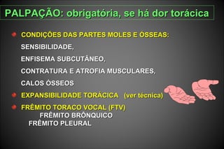 CONDIÇÕES DAS PARTES MOLES E ÓSSEAS:CONDIÇÕES DAS PARTES MOLES E ÓSSEAS:
SENSIBILIDADE,SENSIBILIDADE,
ENFISEMA SUBCUTÂNEO,ENFISEMA SUBCUTÂNEO,
CONTRATURA E ATROFIA MUSCULARES,CONTRATURA E ATROFIA MUSCULARES,
CALOS ÓSSEOSCALOS ÓSSEOS
EXPANSIBILIDADE TORÁCICA (ver técnica)EXPANSIBILIDADE TORÁCICA (ver técnica)
FRÊMITO TORACO VOCAL (FTV)FRÊMITO TORACO VOCAL (FTV)
FRÊMITO BRÔNQUICOFRÊMITO BRÔNQUICO
FRÊMITO PLEURALFRÊMITO PLEURAL
PALPAÇÃO: obrigatória, se há dor torácicaPALPAÇÃO: obrigatória, se há dor torácica
 