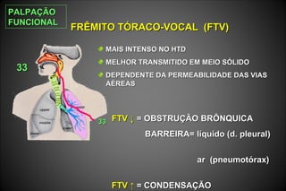 FRÊMITO TÓRACO-VOCAL (FTV)FRÊMITO TÓRACO-VOCAL (FTV)
3333
3333 FTVFTV ↓↓ = OBSTRUÇÃO BRÔNQUICA= OBSTRUÇÃO BRÔNQUICA
BARREIRA= líquido (d. pleural)BARREIRA= líquido (d. pleural)
ar (pneumotórax)ar (pneumotórax)
FTV ↑FTV ↑ = CONDENSAÇÃO= CONDENSAÇÃO
MAIS INTENSO NO HTDMAIS INTENSO NO HTD
MELHOR TRANSMITIDO EM MEIO SÓLIDOMELHOR TRANSMITIDO EM MEIO SÓLIDO
DEPENDENTE DA PERMEABILIDADE DAS VIASDEPENDENTE DA PERMEABILIDADE DAS VIAS
AÉREASAÉREAS
PALPAÇÃOPALPAÇÃO
FUNCIONALFUNCIONAL
 