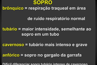 SOPROSOPRO
brônquicobrônquico = respiração traqueal em área= respiração traqueal em área
de ruído respiratório normalde ruído respiratório normal
tubáriotubário = maior intensidade, semelhante ao= maior intensidade, semelhante ao
sopro em um tubosopro em um tubo
cavernosocavernoso = tubário mais intenso e grave= tubário mais intenso e grave
anfóricoanfórico = sopro no gargalo da garrafa= sopro no gargalo da garrafa
 
