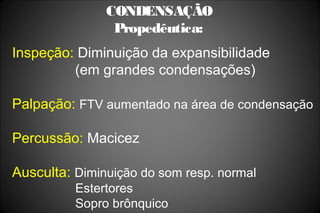 CONDENSAÇÃO
Propedêutica:
Inspeção: Diminuição da expansibilidade
(em grandes condensações)
Palpação: FTV aumentado na área de condensação
Percussão: Macicez
Ausculta: Diminuição do som resp. normal
Estertores
Sopro brônquico
 