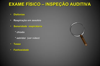 EXAME FÍSICO – INSPEÇÃO AUDITIVAEXAME FÍSICO – INSPEÇÃO AUDITIVA
• DisfoniasDisfonias
• Respiração em assobioRespiração em assobio
• Sonoridade respiratoriaSonoridade respiratoria
* chiado* chiado
* estridor (ver vídeo)* estridor (ver vídeo)
• TosseTosse
• FanhosidadeFanhosidade
 