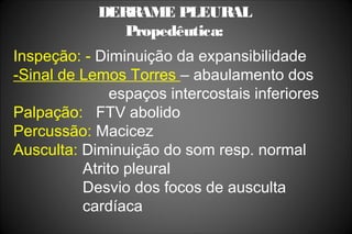 DERRAME PLEURAL
Propedêutica:
Inspeção: - Diminuição da expansibilidade
-Sinal de Lemos Torres – abaulamento dos
espaços intercostais inferiores
Palpação: FTV abolido
Percussão: Macicez
Ausculta: Diminuição do som resp. normal
Atrito pleural
Desvio dos focos de ausculta
cardíaca
 