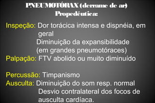 PNEUMOTÓRAX(derrame de ar)
Propedêutica:
Inspeção: Dor torácica intensa e dispnéia, em
geral
Diminuição da expansibilidade
(em grandes pneumotóraces)
Palpação: FTV abolido ou muito diminuído
Percussão: Timpanismo
Ausculta: Diminuição do som resp. normal
Desvio contralateral dos focos de
ausculta cardíaca.
 