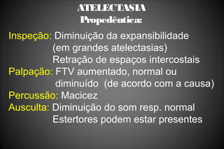 ATELECTASIA
Propedêutica:
Inspeção: Diminuição da expansibilidade
(em grandes atelectasias)
Retração de espaços intercostais
Palpação: FTV aumentado, normal ou
diminuído (de acordo com a causa)
Percussão: Macicez
Ausculta: Diminuição do som resp. normal
Estertores podem estar presentes
 