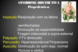 SÍNDROME OBSTRUTIVA
Propedêutica:
Inspeção:Respiração com os lábios
semifechados
Diminuição da expansibilidade
Tiragem intercostal e supra-esternal
Palpação: FTV diminuído
Percussão: Hiperressonância/Timpanismo
Ausculta: Diminuição do som resp. normal
Roncos e sibilos
 