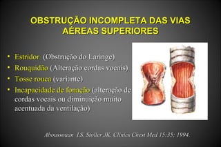 OBSTRUÇÃO INCOMPLETA DAS VIASOBSTRUÇÃO INCOMPLETA DAS VIAS
AÉREAS SUPERIORESAÉREAS SUPERIORES
• EstridorEstridor (Obstrução do Laringe)(Obstrução do Laringe)
• RouquidãoRouquidão (Alteração cordas vocais)(Alteração cordas vocais)
• Tosse roucaTosse rouca (variante)(variante)
• Incapacidade de fonaçãoIncapacidade de fonação (alteração de(alteração de
cordas vocais ou diminuição muitocordas vocais ou diminuição muito
acentuada da ventilação)acentuada da ventilação)
Aboussouan LS, Stoller JK. Clinics Chest Med 15:35; 1994.Aboussouan LS, Stoller JK. Clinics Chest Med 15:35; 1994.
 