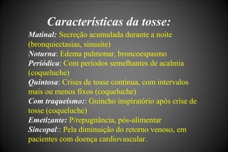 Características da tosse:
Matinal: Secreção acumulada durante a noite
(bronquiectasias, sinusite)
Noturna: Edema pulmonar, broncoespasmo
Periódica: Com períodos semelhantes de acalmia
(coqueluche)
Quintosa: Crises de tosse contínua, com intervalos
mais ou menos fixos (coqueluche)
Com traqueísmo:: Guincho inspiratório após crise de
tosse (coqueluche)
Emetizante: P/repugnância, pós-alimentar
Sincopal:: Pela diminuição do retorno venoso, em
pacientes com doença cardiovascular.
 