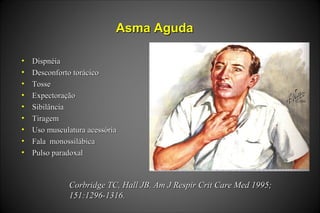 Asma AgudaAsma Aguda
• DispnéiaDispnéia
• Desconforto torácicoDesconforto torácico
• TosseTosse
• ExpectoraçãoExpectoração
• SibilânciaSibilância
• TiragemTiragem
• Uso musculatura acessóriaUso musculatura acessória
• Fala monossilábicaFala monossilábica
• Pulso paradoxalPulso paradoxal
Corbridge TC, Hall JB. Am J Respir Crit Care Med 1995;Corbridge TC, Hall JB. Am J Respir Crit Care Med 1995;
151:1296-1316.151:1296-1316.
 