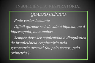 QUADRO CLÍNICO:
Pode variar bastante
Difícil afirmar se é devido à hipoxia, ou à
hipercapnia, ou a ambas.
Sempre deve ser confirmado o diagnóstico
de insuficiência respiratória pela
gasometria arterial (ou pelo menos, pela
oximetria )
INSUFICIÊNCIA RESPIRATÓRIA:
 