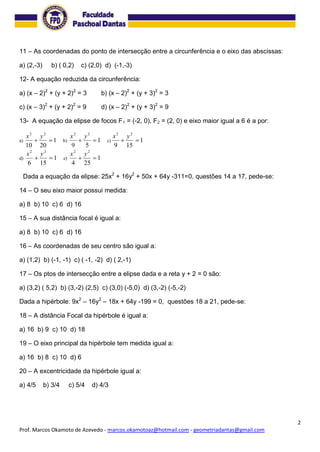 2
Prof. Marcos Okamoto de Azevedo - marcos.okamotoaz@hotmail.com - geometriadantas@gmail.com
11 – As coordenadas do ponto de intersecção entre a circunferência e o eixo das abscissas:
a) (2,-3) b) ( 0,2) c) (2,0) d) (-1,-3)
12- A equação reduzida da circunferência:
a) (x – 2)2
+ (y + 2)2
= 3 b) (x – 2)2
+ (y + 3)2
= 3
c) (x – 3)2
+ (y + 2)2
= 9 d) (x – 2)2
+ (y + 3)2
= 9
13- A equação da elipse de focos F1 = (-2, 0), F2 = (2, 0) e eixo maior igual a 6 é a por:
a) 1
2010
22

yx
b) 1
59
22

yx
c) 1
159
22

yx
d) 1
156
22

yx
e) 1
254
22

yx
Dada a equação da elipse: 25x2
+ 16y2
+ 50x + 64y -311=0, questões 14 a 17, pede-se:
14 – O seu eixo maior possui medida:
a) 8 b) 10 c) 6 d) 16
15 – A sua distância focal é igual a:
a) 8 b) 10 c) 6 d) 16
16 – As coordenadas de seu centro são igual a:
a) (1,2) b) (-1, -1) c) ( -1, -2) d) ( 2,-1)
17 – Os ptos de intersecção entre a elipse dada e a reta y + 2 = 0 são:
a) (3,2) ( 5,2) b) (3,-2) (2,5) c) (3,0) (-5,0) d) (3,-2) (-5,-2)
Dada a hipérbole: 9x2
– 16y2
– 18x + 64y -199 = 0, questões 18 a 21, pede-se:
18 – A distância Focal da hipérbole é igual a:
a) 16 b) 9 c) 10 d) 18
19 – O eixo principal da hipérbole tem medida igual a:
a) 16 b) 8 c) 10 d) 6
20 – A excentricidade da hipérbole igual a:
a) 4/5 b) 3/4 c) 5/4 d) 4/3
 