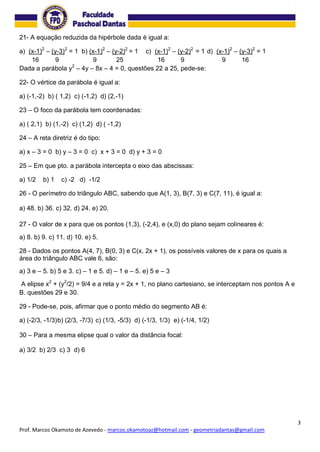 3
Prof. Marcos Okamoto de Azevedo - marcos.okamotoaz@hotmail.com - geometriadantas@gmail.com
21- A equação reduzida da hipérbole dada é igual a:
a) (x-1)2
– (y-3)2
= 1 b) (x-1)2
– (y-2)2
= 1 c) (x-1)2
– (y-2)2
= 1 d) (x-1)2
– (y-3)2
= 1
16 9 9 25 16 9 9 16
Dada a parábola y2
– 4y – 8x – 4 = 0, questões 22 a 25, pede-se:
22- O vértice da parábola é igual a:
a) (-1,-2) b) ( 1,2) c) (-1,2) d) (2,-1)
23 – O foco da parábola tem coordenadas:
a) ( 2,1) b) (1,-2) c) (1,2) d) ( -1,2)
24 – A reta diretriz é do tipo:
a) x – 3 = 0 b) y – 3 = 0 c) x + 3 = 0 d) y + 3 = 0
25 – Em que pto. a parábola intercepta o eixo das abscissas:
a) 1/2 b) 1 c) -2 d) -1/2
26 - O perímetro do triângulo ABC, sabendo que A(1, 3), B(7, 3) e C(7, 11), é igual a:
a) 48. b) 36. c) 32. d) 24. e) 20.
27 - O valor de x para que os pontos (1,3), (-2,4), e (x,0) do plano sejam colineares é:
a) 8. b) 9. c) 11. d) 10. e) 5.
28 - Dados os pontos A(4, 7), B(0, 3) e C(x, 2x + 1), os possíveis valores de x para os quais a
área do triângulo ABC vale 6, são:
a) 3 e – 5. b) 5 e 3. c) – 1 e 5. d) – 1 e – 5. e) 5 e – 3
A elipse x2
+ (y2
/2) = 9/4 e a reta y = 2x + 1, no plano cartesiano, se interceptam nos pontos A e
B. questões 29 e 30.
29 - Pode-se, pois, afirmar que o ponto médio do segmento AB é:
a) (-2/3, -1/3)b) (2/3, -7/3) c) (1/3, -5/3) d) (-1/3, 1/3) e) (-1/4, 1/2)
30 – Para a mesma elipse qual o valor da distância focal:
a) 3/2 b) 2/3 c) 3 d) 6
 