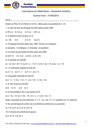 1
Prof. Marcos Okamoto de Azevedo - marcos.okamotoaz@hotmail.com - geometriadantas@gmail.com
Licenciatura em Matemática – Geometria Analítica
Exame Final – 21/06/2013
Nome:__________________________________________________________________
Dados os Ptos. A(1,0) B(5,0) e C(3,4), válidos para as questões de 1 a 8:
1- O valor da área do triângulo formado pelos pontos ABC:
a) 20 u.a. b) 12 u.a. c) 4 u.a. d) 8 u.a.
2- A distância entre os ptos A e C:
a) √ 20 b) 5 c) 5 √2 d) 2√5
3- O triângulo formado pelos ptos. ABC, formam um triângulo:
a) escaleno b) retângulo c) isósceles d) equilátero
4- O centro de gravidade formado pelos ptos ABC:
a) (4/3, 3) b) ( 3,3) c) (3,4) d) (3, 4/3)
5- A equação da reta BC:
a) – 4x +2y + 20 = 0 b) 2x + y – 10 = 0 c) 4x + 2y = 10 d) 2x + y = -10
6 – O coeficiente angular da reta AC:
a) m = -2 b) m = -1 c) m = 2 d) m =1
6- A equação reduzida da reta AC:
a) y = x – 2 b) y = -2x – 2 c) y = 2x – 2 d) y = 2x
7- O coef. linear da reta BC:
a) 8 b) 10 c) 9 d) 2
8- A reta paralela a AC e que passa por B:
a) x = 2y – 10 b) y = 2x – 10 c) x = y – 5 d) y = 2x – 5
Dada a equação da circunferência: x2
+ y2
– 4x + 6y + 4 = 0, questões 9 a 12, pede-se:
9- As coordenadas do centro da circunferência pertencem ao quadrante:
a) 1º Q b) 2° Q c) 3° Q d) 4° Q
10- O raio da circunferência é igual a:
a) 4 b) 12 c) 9 d) 3
 