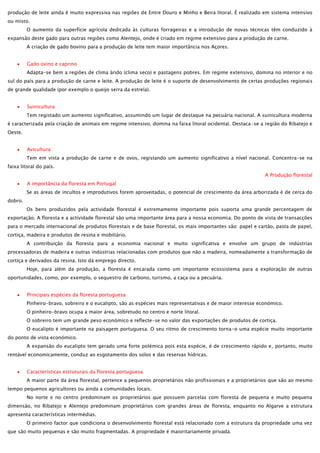 produção de leite ainda é muito expressiva nas regiões de Entre Douro e Minho e Beira litoral. É realizado em sistema intensivo
ou misto.
O aumento da superfície agrícola dedicada às culturas forrageiras e a introdução de novas técnicas têm conduzido à
expansão deste gado para outras regiões como Alentejo, onde é criado em regime extensivo para a produção de carne.
A criação de gado bovino para a produção de leite tem maior importância nos Açores.
Gado ovino e caprino
Adapta-se bem a regiões de clima árido (clima seco) e pastagens pobres. Em regime extensivo, domina no interior e no
sul do país para a produção de carne e leite. A produção de leite é o suporte de desenvolvimento de certas produções regionais
de grande qualidade (por exemplo o queijo serra da estrela).
Suinicultura
Tem registado um aumento significativo, assumindo um lugar de destaque na pecuária nacional. A suinicultura moderna
é caracterizada pela criação de animais em regime intensivo, domina na faixa litoral ocidental. Destaca-se a região do Ribatejo e
Oeste.
Avicultura
Tem em vista a produção de carne e de ovos, registando um aumento significativo a nível nacional. Concentra-se na
faixa litoral do país.
A Produção florestal
A importância da floresta em Portugal
Se as áreas de incultos e improdutivos forem aproveitadas, o potencial de crescimento da área arborizada é de cerca do
dobro.
Os bens produzidos pela actividade florestal é extremamente importante pois suporta uma grande percentagem de
exportação. A floresta e a actividade florestal são uma importante área para a nossa economia. Do ponto de vista de transacções
para o mercado internacional de produtos florestais e de base florestal, os mais importantes são: papel e cartão, pasta de papel,
cortiça, madeira e produtos de resina e mobiliário.
A contribuição da floresta para a economia nacional e muito significativa e envolve um grupo de indústrias
processadoras de madeira e outras indústrias relacionadas com produtos que não a madeira, nomeadamente a transformação de
cortiça e derivados da resina. Isto dá emprego directo.
Hoje, para além da produção, a floresta é encarada como um importante ecossistema para a exploração de outras
oportunidades, como, por exemplo, o sequestro de carbono, turismo, a caça ou a pecuária.
Principais espécies da floresta portuguesa
Pinheiro-bravo, sobreiro e o eucalipto, são as espécies mais representativas e de maior interesse económico.
O pinheiro-bravo ocupa a maior área, sobretudo no centro e norte litoral.
O sobreiro tem um grande peso económico e reflecte-se no valor das exportações de produtos de cortiça.
O eucalipto é importante na paisagem portuguesa. O seu ritmo de crescimento torna-o uma espécie muito importante
do ponto de vista económico.
A expansão do eucalipto tem gerado uma forte polémica pois esta espécie, é de crescimento rápido e, portanto, muito
rentável economicamente, conduz ao esgotamento dos solos e das reservas hídricas.
Características estruturais da floresta portuguesa
A maior parte da área florestal, pertence a pequenos proprietários não profissionais e a proprietários que são ao mesmo
tempo pequenos agricultores ou ainda a comunidades locais.
No norte e no centro predominam os proprietários que possuem parcelas com floresta de pequena e muito pequena
dimensão, no Ribatejo e Alentejo predominam proprietários com grandes áreas de floresta, enquanto no Algarve a estrutura
apresenta características intermédias.
O primeiro factor que condiciona o desenvolvimento florestal está relacionado com a estrutura da propriedade uma vez
que são muito pequenas e são muito fragmentadas. A propriedade é maioritariamente privada.

 