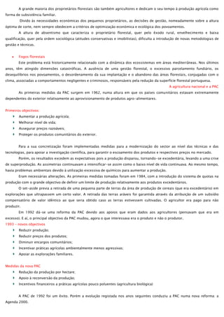 A grande maioria dos proprietários florestais são também agricultores e dedicam o seu tempo à produção agrícola como
forma de subsistência familiar.
Divido às necessidades económicas dos pequenos proprietários, as decisões de gestão, nomeadamente sobre a altura
óptima de corte, nem sempre obedecem a critérios de optimização económica e ecológica dos povoamentos.
A altura de absentismo que caracteriza o proprietário florestal, quer pelo êxodo rural, envelhecimento e baixa
qualificação, quer pela ordem sociológica (atitudes conservativas e imobilistas), dificulta a introdução de novas metodologias de
gestão e técnicas.
Fogos florestais
Este problema está historicamente relacionado com a dinâmica dos ecossistemas em áreas mediterrâneas. Nos últimos
anos, têm atingido dimensões catastróficas. A ausência de uma gestão florestal, o excessivo parcelamento fundiário, os
desequilíbrios nos povoamentos, o desordenamento da sua implantação e o abandono das áreas florestais, conjugadas com o
clima, associadas a comportamentos negligentes e criminosos, responsáveis pela redução da superfície florestal portuguesa.
A agricultura nacional e a PAC
As primeiras medidas da PAC surgem em 1962, numa altura em que os países comunitários estavam extremamente
dependentes do exterior relativamente ao aprovisionamento de produtos agro-alimentares.
Primeiros objectivos:
Aumentar a produção agrícola;
Melhorar nível de vida;
Assegurar preços razoáveis;
Proteger os produtos comunitários do exterior.
Para a sua concretização foram implementadas medidas para a modernização do sector ao nível das técnicas e das
tecnologias, para apoiar a investigação científica, para garantir o escoamento dos produtos e respectivos preços no mercado.
Porém, os resultados excedem as expectativas pois a produção disparou, tornando-se excedentária, levando a uma crise
de superprodução. As assimetrias continuavam a intensificar-se assim como o baixo nível de vida continuava. Ao mesmo tempo,
havia problemas ambientais devido à utilização excessiva de químicos para aumentar a produção.
Eram necessárias alterações. As primeiras medidas tomadas foram em 1984, com a introdução do sistema de quotas na
produção com o grande objectivo de definir um limite de produção relativamente aos produtos excedentários.
O set-aside previa a retirada de uma pequena parte de terras da área de produção de cereais (que era excedentário) em
explorações que ultrapassem um certo valor. A retirada das terras aráveis foi garantida através da atribuição de um subsídio
compensatório de valor idêntico ao que seria obtido caso as terras estivessem cultivadas. O agricultor era pago para não
produzir.
Em 1992 dá-se uma reforma da PAC devido aos apoios que eram dados aos agricultores (pensavam que era em
excesso). E aí, o principal objectivo da PAC mudou, agora o que interessava era o produto e não o produtor.
1993 – novos objectivos
Reduzir produção;
Reduzir preços dos produtos;
Diminuir encargos comunitários;
Incentivar práticas agrícolas ambientalmente menos agressivas;
Apoiar as explorações familiares.
Medidas da nova PAC
Redução da produção por hectare;
Apoio à reconversão da produção;
Incentivos financeiros a práticas agrícolas pouco poluentes (agricultura biológica)
A PAC de 1992 foi um êxito. Porém a evolução registada nos anos seguintes conduziu a PAC numa nova reforma: a
Agenda 2000.

 