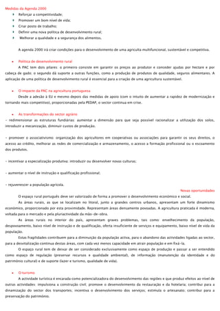 Medidas da Agenda 2000
Reforçar a competitividade;
Promover um bom nível de vida;
Criar posto de trabalho;
Definir uma nova política de desenvolvimento rural;
Melhorar a qualidade e a segurança dos alimentos.
A agenda 2000 irá criar condições para o desenvolvimento de uma agriculta multifuncional, sustentável e competitiva.
Política de desenvolvimento rural
A PAC tem dois pilares: o primeiro consiste em garantir os preços ao produtor e conceder ajudas por hectare e por
cabeça de gado; o segundo dá suporte a outras funções, como a produção de produtos de qualidade, seguros alimentares. A
aplicação de uma política de desenvolvimento rural é essencial para a criação de uma agricultura sustentável.
O impacte da PAC na agricultura portuguesa
Desde a adesão à EU e mesmo depois das medidas de apoio (com o intuito de aumentar a rapidez de modernização e
tornando mais competitivo), proporcionadas pela PEDAP, o sector continua em crise.
As transformações do sector agrário
- redimensionar as estruturas fundiárias: aumentar a dimensão para que seja possível racionalizar a utilização dos solos,
introduzir a mecanização, diminuir custos de produção.
- promover o associativismo: organização dos agricultores em cooperativas ou associações para garantir os seus direitos, o
acesso ao crédito, melhorar as redes de comercialização e armazenamento, o acesso a formação profissional ou o escoamento
dos produtos.
- incentivar a especialização produtiva: introduzir ou desenvolver novas culturas;
- aumentar o nível de instrução e qualificação profissional;
- rejuvenescer a população agrícola.
Novas oportunidades
O espaço rural português deve ser valorizado de forma a promover o desenvolvimento económico e social.
As áreas rurais, as que se localizam no litoral, junto a grandes centros urbanos, apresentam um forte dinamismo
económico, proporcionado por esta proximidade. Representam áreas densamente povoadas. A agricultura praticada é moderna,
voltada para o mercado e pela pluriactividade da mão-de-obra.
As áreas rurais no interior do país, apresentam graves problemas, tais como: envelhecimento da população,
despovoamento, baixo nível de instrução e de qualificação, oferta insuficiente de serviços e equipamento, baixo nível de vida da
população.
Estas fragilidades contribuem para a diminuição da população activa, para o abandono das actividades ligadas ao sector,
para a desvitalização continua destas áreas, com cada vez menos capacidade em atrair população e em fixá-la.
O espaço rural tem de deixar de ser considerado exclusivamente como espaço de produção e passar a ser entendido
como espaço de regulação (preservar recursos e qualidade ambiental), de informação (manutenção da identidade e do
património cultural) e de suporte (lazer e turismo, qualidade de vida).
O turismo
A actividade turística é encarada como potencializadora do desenvolvimento das regiões e que produz efeitos ao nível de
outras actividades: impulsiona a construção civil; promove o desenvolvimento da restauração e da hotelaria; contribui para a
dinamização do sector dos transportes; incentiva o desenvolvimento dos serviços; estimula o artesanato; contribui para a
preservação do património.

 