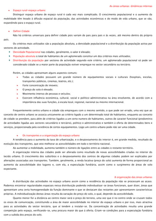 As áreas urbanas: dinâmicas internas
Espaço rural-espaço urbano
Distinguir espaço urbano de espaço rural é cada vez mais complicado. O crescimento populacional e o aumento da
mobilidade têm levado à difusão espacial da população, das actividades económicas e do modo de vida urbano, que se vão,
expandindo para o espaço rural.
Definir Cidade
Não há critérios universais para definir cidade pois variam de pais para pais e às vezes, até mesmo dentro do próprio
país.
Os critérios mais utilizados são a população absoluta, a densidade populacional e a distribuição da população activa por
sectores de actividade.
Densidade Populacional nas cidades, geralmente, o valor é elevado;
População absoluta o total de habitantes de um aglomerado constitui um dos critérios mais utilizados;
Distribuição da população por sectores de actividade segundo este critério, um aglomerado populacional só pode ser
considerado cidade se a maior parte da população estiver empregue no sector secundário ou terciário.
Porém, as cidades apresentam alguns aspectos comuns:
Todas as cidades possuem um grande número de equipamentos sociais e culturais (hospitais, escolas,
transportes públicos, cinemas, teatros, etc.);
Forte concentração de imoveis;
O preço do solo é elevado;
Movimento intenso de pessoas e veículos;
Exercem influência económica, cultural, social e político-administrativa na área envolvente, de acordo com a
importância das suas funções, à escala local, regional, nacional ou mesmo internacional.
Frequentemente centro urbano e cidade são empregues com o mesmo sentido, o que pode ser errado, uma vez que ao
conceito de centro urbano se associa unicamente ao critério ligado a um determinado total de habitantes, enquanto ao conceito
de cidade se prendem, para além de critérios ligados a um certo numero de habitantes, outros de caracter funcional (predomínio
de actividades ligadas aos sectores secundário e terciário), politico e administrativo e também à oferta de determinados bens e
serviços, proporcionada pela existência de certos equipamentos. Logo um centro urbano pode não ser uma cidade.
Os transportes e a organização do espaço urbano
A tendência para o aumento da taxa de urbanização, e o despovoamento do interior é, em grande medida, resultado da
evolução dos transportes, que veio melhorar as acessibilidades em todo o território nacional.
Ao aumentar a mobilidade, aumenta também o número de ligações entre as cidades o restante território.
A organização interna das cidades pode ser alterada como resultado de novas acessibilidades criadas no interior do
tecido urbano. O crescimento dos subúrbios e o despovoamento dos centros de algumas cidades podem ser explicados por
alterações associadas aos transportes. Também, geralmente, a renda locativa (preço do solo) aumenta de forma proporcional ao
aumento da acessibilidade dos lugares e, com ela, a especulação fundiária, assim como o surgimento de áreas de solo
expectante.
A organização das áreas urbanas
A distribuição das actividades no espaço urbano assim como a residência da população não se processam ao acaso.
Podemos encontrar regularidades espaciais nessa distribuição podendo individualizar-se áreas funcionais, quer dizer, áreas que
apresentam uma certa homogeneidade da função dominante e que se destacam das restantes por apresentarem características
próprias. A individualização destas áreas resulta da variação do preço do solo, o qual, depende da acessibilidade.
Quanto menor for a distância ao centro maior será o preço do terreno, uma vez que é no centro onde se cruzam todos
os eixos de comunicação, constituindo a área de maior acessibilidade no interior do espaço urbano e por isso, mais atractiva
para as actividades do sector terciário, que aí tendem a instalar-se. Da concentração de actividades resulta uma grande
competição pelo espaço, verificando-se, uma procura maior do que à oferta. Criam-se condições para a especulação fundiária
com a subida dos preços do solo.

 