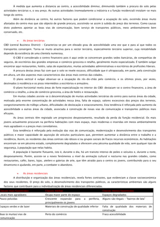 À medida que aumenta a distancia ao centro, a acessibilidade diminui, diminuindo também a procura do solo pelas
actividades terciárias e, o seu preço. As outras actividades (nomeadamente a indústria e a função residencial) instalam-se mais
longe do centro.
Além da distância ao centro, há outros factores que podem condicionar a ocupação do solo, existindo áreas muito
afastadas do centro mas que são objecto de grande procura, assistindo-se assim à subida do preço dos terrenos. Como causas
disto podemos apontar as boas vias de comunicação, bom serviço de transportes públicos, meio ambientalmente bem
conservado, etc.
As áreas terciárias
CBD (central Business District) – Caracteriza-se por um elevado grau de acessibilidade uma vez que e para aí que todos os
transportes convergem. Torna-se muito atractiva para o sector terciário, especialmente terciário superior, cuja rentabilidade
depende da existência de uma clientela numerosa.
O CBD é considerado o centro financeiro pois é aqui onde se concentram grandes sedes bancárias, de companhias de
seguros, de escritórios das grandes empresas e comércio grossista e retalho, geralmente muito especializado. É também vulgar
encontrar aqui restaurantes, hotéis, salas de espectáculos, muitas actividades administrativas e escritórios de profissões liberais.
A procura destas áreas faz com que o solo se revele escasso, dificuldade que é ultrapassada, em parte, pela construção
em altura, um dos aspectos mais característicos das áreas mais centras das cidades.
O plano vertical é vulgar observar-se a ocupação do rés-do-chão pelo comércio, e os últimos pisos, por vezes,
destinados à residência e os pisos intermédios a escritórios e armazéns.
O plano horizontal revela áreas de forte especialização no interior do CBD: destacam-se o centro financeiro, a área de
comércio a retalho, a área de comércio grossista, a área de hotéis e restauração.
Em muitas cidades assiste-se à descentralização de muitas actividades terciárias do centro para outras áreas da cidade,
motivada pela enorme concentração de actividades nessa área, falta de espaço, valores excessivos dos preços dos terrenos,
congestionamento do tráfego urbano, dificuldades de deslocação e estacionamento. Esta tendência é reforçada pelo aumento da
acessibilidade a outras áreas da cidade, associada à construção de novas vias de comunicação e transportes públicos mais
eficazes.
As áreas centrais têm registado um progressivo despovoamento, resultado da perda da função residencial. Os mais
jovens actualmente procuram na periferia habitações com mais espaço, mais modernas e inseridas em meios ambientalmente
mais agradáveis e a preços mais convidativos.
Esta tendência é reforçada pela evolução das vias de comunicação, modernização e desenvolvimento dos transportes
públicos e maior capacidade de aquisição de veículos particulares que, permitem aumentar a distância entre o trabalho e a
residência. Assim, os residentes das áreas centrais são idosos e/ou grupos sociais de fracos recursos económicos. As habitações
encontram-se em péssimo estado, completamente degradadas e oferecem uma péssima qualidade de vida, sem qualquer tipo de
segurança, à população que nelas habita.
A população é bastante flutuante, isto é, durante o dia, há um transito intenso de peões e veículos e, durante a noite,
despovoamento. Porém, assiste-se a novos fenómenos a nível da animação cultural e nocturna nas grandes cidades, como
restaurantes, cafés, bares, lojas, ateliers e galerias de arte, que têm atraído para o centro os jovens, contribuindo para o seu
dinamismo e ajudando, em parte, a combater o abandono.
As áreas residenciais
A distribuição e organização das áreas residenciais, revela fortes contrastes, que evidenciam a classe socioeconómica
dos seus residentes. O preço do solo, o desenvolvimento dos transportes públicos, as características ambientais são alguns
factores que contribuem para a individualização de áreas residenciais diferenciadas.

Classes mais favorecidas

Classes médias

Classes menos favorecidas

Locais mais agradáveis

Ocupa maior parte do espaço

Espaços degradados

Pouco poluídas

Crescente

Espaços verdes e de lazer

Boas (e muitas) vias de

comunicação

expansão

para

a

periferia,

Alguns são ilegais – “bairros de lata”

principalmente os jovens
Materiais de construção de qualidade inferior

Falta de qualidade dos materiais de
construção

Perto do comércio

Fraca acessibilidade

 