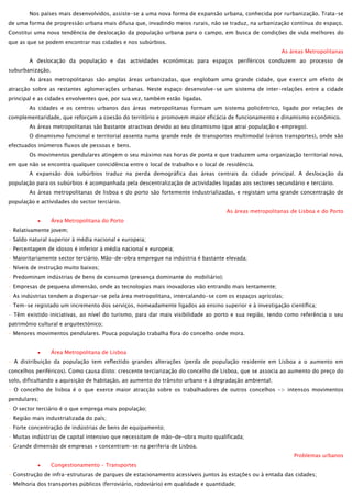 Nos países mais desenvolvidos, assiste-se a uma nova forma de expansão urbana, conhecida por rurbanização. Trata-se
de uma forma de progressão urbana mais difusa que, invadindo meios rurais, não se traduz, na urbanização contínua do espaço.
Constitui uma nova tendência de deslocação da população urbana para o campo, em busca de condições de vida melhores do
que as que se podem encontrar nas cidades e nos subúrbios.
As áreas Metropolitanas
A deslocação da população e das actividades económicas para espaços periféricos conduzem ao processo de
suburbanização.
As áreas metropolitanas são amplas áreas urbanizadas, que englobam uma grande cidade, que exerce um efeito de
atracção sobre as restantes aglomerações urbanas. Neste espaço desenvolve-se um sistema de inter-relações entre a cidade
principal e as cidades envolventes que, por sua vez, também estão ligadas.
As cidades e os centros urbanos das áreas metropolitanas formam um sistema policêntrico, ligado por relações de
complementaridade, que reforçam a coesão do território e promovem maior eficácia de funcionamento e dinamismo económico.
As áreas metropolitanas são bastante atractivas devido ao seu dinamismo (que atrai população e emprego).
O dinamismo funcional e territorial assenta numa grande rede de transportes multimodal (vários transportes), onde são
efectuados inúmeros fluxos de pessoas e bens.
Os movimentos pendulares atingem o seu máximo nas horas de ponta e que traduzem uma organização territorial nova,
em que não se encontra qualquer coincidência entre o local de trabalho e o local de residência.
A expansão dos subúrbios traduz na perda demográfica das áreas centrais da cidade principal. A deslocação da
população para os subúrbios é acompanhada pela descentralização de actividades ligadas aos sectores secundário e terciário.
As áreas metropolitanas de lisboa e do porto são fortemente industrializadas, e registam uma grande concentração de
população e actividades do sector terciário.
As áreas metropolitanas de Lisboa e do Porto
Área Metropolitana do Porto
- Relativamente jovem;
- Saldo natural superior à média nacional e europeia;
- Percentagem de idosos é inferior à média nacional e europeia;
- Maioritariamente sector terciário. Mão-de-obra empregue na indústria é bastante elevada;
- Níveis de instrução muito baixos;
- Predominam indústrias de bens de consumo (presença dominante do mobiliário);
- Empresas de pequena dimensão, onde as tecnologias mais inovadoras vão entrando mais lentamente;
- As indústrias tendem a dispersar-se pela área metropolitana, intercalando-se com os espaços agrícolas;
- Tem-se registado um incremento dos serviços, nomeadamente ligados ao ensino superior e à investigação científica;
- Têm existido iniciativas, ao nível do turismo, para dar mais visibilidade ao porto e sua região, tendo como referência o seu
património cultural e arquitectónico;
- Menores movimentos pendulares. Pouca população trabalha fora do concelho onde mora.
Área Metropolitana de Lisboa
- A distribuição da população tem reflectido grandes alterações (perda de população residente em Lisboa a o aumento em
concelhos periféricos). Como causa disto: crescente terciarização do concelho de Lisboa, que se associa ao aumento do preço do
solo, dificultando a aquisição de habitação, ao aumento do trânsito urbano e à degradação ambiental;
- O concelho de lisboa é o que exerce maior atracção sobre os trabalhadores de outros concelhos -> intensos movimentos
pendulares;
- O sector terciário é o que emprega mais população;
- Região mais industrializada do país;
- Forte concentração de indústrias de bens de equipamento;
- Muitas indústrias de capital intensivo que necessitam de mão-de-obra muito qualificada;
- Grande dimensão de empresas » concentram-se na periferia de Lisboa.
Problemas urbanos
Congestionamento – Transportes
- Construção de infra-estruturas de parques de estacionamento acessíveis juntos às estações ou à entada das cidades;
- Melhoria dos transportes públicos (ferroviário, rodoviário) em qualidade e quantidade;

 