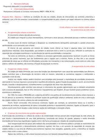 Património Edificado
- Programas adequados à sua preservação.
Urbanização desequilibrada
- Planeamento utilizando os correctos instrumentos PMOT » PDM, PP, PU.
Programa Polis- Objectivo » melhorar as condições de vida nas cidades, através de intervenções nas vertentes urbanística e
ambiental, com o fim de aumentar a atractividade e a competitividade de polos urbanos com papel relevante no sistema urbano
nacional.
A rede urbana e as novas relações cidade-campo
As características da rede urbana
As aglomerações urbanas no território
O crescimento urbano não pára de aumentar.
As cidades que integram as áreas metropolitanas, continuam a atrair pessoas, oferecendo pessoas e melhores condições
de vida.
As áreas rurais do interior continuam a despovoar-se, envelhecimento demográfico acentuado e a perder dinamismo,
aprofundando-se os contrastes com o litoral.
O interior do país apresenta um número de cidades muito inferior ao litoral e algumas delas com dimensões
populacionais reduzidas. Estas disparidades, que também se observam entre o norte e o sul do país, reflectem os contrastes na
repartição das actividades económicas e na distribuição da rede de acessibilidades e transportes.
Tal como no continente, os Açores e a Madeira os principais aglomerados populacionais localizam-se junto ao litoral,
próximos dos portos marítimos, que são fundamentais para a ligação com o exterior. Porém, as ilhas têm o seu caracter
acidentado do relevo que se reflecte em dificuldades acrescidas nos transportes e nas comunicações, assim como em solos mais
pobres e difíceis de trabalhar, não incentiva à fixação da população no interior.
A reorganização da rede urbana
O papel das cidades médias
As cidades de média dimensão, por causa das funções que desempenham e por causa das oportunidades que oferecem,
podem contribuir para a dinamização do território onde se inserem, reduzindo as assimetrias regionais e melhorando a
qualidade e nível de vida.
Investir nas cidades médias poderá constituir uma estratégia para promover a implantação de actividades económicas,
valorizando os recursos regionais e preservando o equilíbrio do ambiente, ajuda à fixação da população e, assim, ao crescimento
do país, travando o despovoamento, o envelhecimento e a estagnação das áreas mais deprimidas.
Simultaneamente, pode contribuir para atenuar o crescimento das grandes aglomerações que se debatem actualmente
com o excesso de população, face às infra-estruturas e equipamentos que dispõem, de que resultam graves problemas sociais,
económicos e ambientais.
Em 1994, foi criado o PROSIURB com o objectivo de definir uma política de reordenamento do sistema urbano nacional, a
fim de atenuar as assimetrias. Pretendia-se promover acções de qualificação urbana e ambiental, tendo em vista a valorização
das cidades médias e de centros urbanos da rede complementar.
Assim, foram construídas infra-estruturas essenciais, ligadas por exemplo, ao saneamento básico ou à recolha e
tratamento de resíduos, equipamentos de apoio à actividade produtiva e equipamentos colectivos, ligados ao desporto, lazer e
cultura, assim como foram levadas a cabo inúmeras acções de reabilitação e renovação urbana.
O atenuar do crescimento das grandes aglomerações
A diminuição das assimetrias e o reforço da coesão e da solidariedade internas passam pela reorganização da rede urbana, de
que resulta o desenvolvimento de uma rede policêntrica, constituída por centros de grande, pequena e média dimensão
distribuídos de forma mais equilibrada e ligados entre si de forma articulada por relações de complementaridade.
Esta reorganização tem de passar pela melhoria das acessibilidades e no incentivo público e privado ao investimento em
actividades que potenciem o desenvolvimento económico regional. Isto leva a um aumento da capacidade de atracção das
cidades médias e a sua área de influência para contextos regionais mais alargados, ajudando, assim, a intensificar as relações
entre o meio rural e o meio urbano.
Apesar das melhorias, a rede urbana nacional continua a ser bastante desequilibrada e pouco eficiente.

 