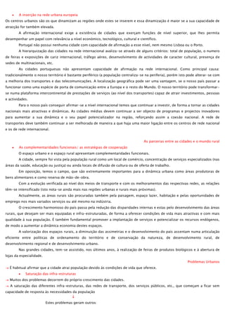 A inserção na rede urbana europeia
Os centros urbanos são os que dinamizam as regiões onde estes se inserem e essa dinamização é maior se a sua capacidade de
atracção for também elevada.
A afirmação internacional exige a existência de cidades que exerçam funções de nível superior, que lhes permita
desempenhar um papel com relevância a nível económico, tecnológico, cultural e científico.
Portugal não possui nenhuma cidade com capacidade de afirmação a esse nível, nem mesmo Lisboa ou o Porto.
A hierarquização das cidades na rede internacional avaliza-se através de alguns critérios: total de população, o numero
de feiras e exposições de cariz internacional, tráfego aéreo, desenvolvimento de actividades de caracter cultural, presença de
sedes de multinacionais, etc.
As cidades portuguesas não apresentam capacidade de afirmação na rede internacional. Como principal causa:
tradicionalmente o nosso território é bastante periférico (a população centraliza-se na periferia), porém isto pode alterar-se com
a melhoria dos transportes e das telecomunicações. A localização geográfica pode ser uma vantagem, se o nosso país passar a
funcionar como uma espécie de porta de comunicação entre a Europa e o resto do Mundo. O nosso território pode transformarse numa plataforma intercontinental de prestações de serviços (ao nível dos transportes) capaz de atrair investimentos, pessoas
e actividades.
Para o nosso país conseguir afirmar-se a nível internacional temos que continuar a investir, de forma a tornar as cidades
nacionais mais atractivas e dinâmicas. As cidades médias devem continuar a ser objecto de programas e projectos inovadores
para aumentar a sua dinâmica e o seu papel potencializador na região, reforçando assim a coesão nacional. A rede de
transportes deve também continuar a ser melhorada de maneira a que haja uma maior ligação entre os centros de rede nacional
e os de rede internacional.
As parcerias entre as cidades e o mundo rural
As complementaridades funcionais/ as estratégias de cooperação
O espaço urbano e o espaço rural apresentam complementaridades funcionais.
A cidade, sempre foi vista pela população rural como um local de comércio, concentração de serviços especializados (nas
áreas da saúde, educação ou justiça) ou ainda locais de difusão de cultura ou de oferta de trabalho.
Em oposição, temos o campo, que são extremamente importantes para a dinâmica urbana como áreas produtoras de
bens alimentares e como reserva de mão-de-obra.
Com a evolução verificada ao nível dos meios de transporte e com os melhoramentos das respectivas redes, as relações
têm-se intensificado (isto nota-se ainda mais nas regiões urbanas e rurais mais próximas).
Actualmente, as áreas rurais são procuradas também pela paisagem, espaço lazer, habitação e pelas oportunidades de
emprego nos mais variados serviços ou até mesmo na indústria.
O crescimento harmonioso do país passa pela redução das disparidades internas e estas pelo desenvolvimento das áreas
rurais, que desejam ser mais equipadas e infra-estruturadas, de forma a oferecer condições de vida mais atractivas e com mais
qualidade à sua população. É também fundamental promover a implantação de serviços e potencializar os recursos endógenos,
de modo a aumentar a dinâmica economia destes espaços.
A valorização dos espaços rurais, a diminuição das assimetrias e o desenvolvimento do país assentam numa articulação
eficiente entre políticas de ordenamento do território e de conservação da natureza, de desenvolvimento rural, de
desenvolvimento regional e de desenvolvimento urbano.
Nas grandes cidades, tem-se assistido, nos últimos anos, à realização de feiras de produtos biológicos e à abertura de
lojas da especialidade.
Problemas Urbanos
É habitual afirmar que a cidade atrai população devido às condições de vida que oferece.
Saturação das infra-estruturas
Muitos dos problemas decorrem do próprio crescimento das cidades.
A saturação das diferentes infra-estruturas, das redes de transporte, dos serviços públicos, etc., que começam a ficar sem
capacidade de resposta às necessidades da população
Estes problemas geram outros:

 