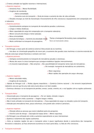 É menos utilizado nas ligações nacionais e internacionais;
Aspectos negativos:
Itinerários fixos

Menos flexibilidade;

Exigência de transbordo;
Retira comodidade;
Aumenta custo de transporte

Perda de tempo e aumento da mão-de-obra utilizada;

Elevados encargos ao nível da manutenção e funcionamento de infra-estruturas e equipamentos (em comparação com
o rodoviário)
Aspectos positivos:
Economicamente vantajoso no transporte de mercadorias pesadas e volumosas;
Longas e médias distâncias;
Maior capacidade de carga (em comparação com o transporte rodoviário);
Menor consumo de energia e menor poluição;
Baixa sinistralidade;
Evolução tecnológica

Aumento da velocidade média;

Torna o transporte ferroviário mais competitivo
face ao transporte aéreo.

Muito confortável no transporte de passageiros.
Transporte marítimo

Em Portugal, a maior parte do comércio externo é feita através da via marítima;
Isto deve-se à localização geográfica do nosso país; cruzamento das grandes rotas marítimas e à enorme extensão da
linha de costa (que sempre favoreceu o contacto com mar).
Aspectos positivos:
Vantajoso economicamente no transporte de mercadorias pesadas e volumosas;
Muitas das vezes é o único transporte que consegue estabelecer ligações intercontinentais;
A crescente especialização

Mais atractivo

Dá a possibilidade de transportar vários tipos de mercadorias;
Por exemplo: transporte de mercadorias em contentores.
Maior segurança;
Maior rapidez das operações de carga e descarga.

Aspectos negativos:
Menor velocidade média;
Exigência de transbordo.
Adesão de Portugal à UE

Perdeu alguma importância

Comércio Externo nacional

Via terrestre (especialmente

rodoviário uma vez que há uma rede viária muito densa e em bom estado);
Continua a destacar-se no transporte de petróleo, cereais, carvão, cimento, etc. e nas ligações com as regiões autónomas.
Transporte Aéreo
Vocacionado para o transporte de passageiros
A sua utilização tem vindo a aumentar

Por ser rápido, cómodo e seguro.

Viagens longas e médias.

Não é muito utilizado no transporte de mercadorias

Fraca capacidade de carga e os elevados custos de transporte.

Indicado para mercadorias leves, pouco volumosas, e de grande valor unitário e perecíveis.
Aspectos negativos:
Poluição (afecta as pessoas que vivem/trabalham perto do aeroporto),
Enorme custo de energia

Saturação do espaço aéreo

Menos segurança.

Em Portugal a sua utilização tem vindo a aumentar especialmente os voos internacionais
Quebrou o isolamento das regiões autónomas.
Entre as restantes regiões do país o transporte aéreo é pouco significativo devido à concorrência dos transportes
ferroviário e rodoviário; ao fraco dinamismo económico na maior parte delas; e a falta de infra-estruturas.
Transporte multimodal

 