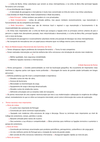 Linha do Norte, linhas suburbanas que servem as áreas metropolitanas, e na Linha da Beira Alta (principal ligação
ferroviária com a Europa).
A sua distribuição não é regular.
A densidade de passageiros e mercadorias é muito mais concentrado na linha do norte e nas linhas suburbanas.
Está dividida em Rede Principal, Rede Complementar e Rede Secundária.
Rede Principal – Linhas rentáveis que podem vir a ser privatizadas;
Rede Complementar – Linhas de utilizada pública, mas pouco rentáveis economicamente, cuja manutenção e
funcionamento são da competência do Estado.
Rede Secundária – Linhas que são de interesse local e regional e cuja manutenção e funcionamento é da
responsabilidade das autarquias locais.
As linhas mais importantes são: a Linha do Norte que assegura a ligação entre os principais centros urbanos do país e
percorre a região mais densamente povoada, mais industrializada e desenvolvida, e a Linha da Beira Alta, principal ligação
com o resto da Europa.
O transporte de passageiros é essencialmente suburbano (tendo uma posição de destaque nas áreas metropolitanas).
No transporte de mercadorias tem um papel pouco relevante (quer no tráfego interno como internacional).
Plano de Modernização e Reconversão dos Caminhos-de-ferro
Tentar ultrapassar alguns problemas do transporte ferroviário

Torna-lo mais competitivo.

Foram realizadas intervenções ao nível da melhoria das infra-estruturas e da introdução de veículos mais modernos.
Melhor qualidade, mais segurança rentabilidade.
Melhores ligações nacionais e internacionais.
A Rede Nacional de Portos
Portos portugueses

Grandes potencialidades ao nível da localização geográfica. No cruzamento de importantes rotas

marítimas e, algumas partes com águas muito profundas

Acostagem de navios de grande calado (utilizados em longos

percursos).
Enfrenta problemas que lhe tiram a competitividade e importância:
Elevados custos da mão-de-obra;
Excesso de burocracia;
Morosidade na movimentação da carga;
Equipamento de carga e descarga desactualizado;
Elevados custos de estadia dos navios;
Deficiente articulação com as restantes redes de transporte.
Os portos necessitam de uma urgente reestruturação que leve à sua modernização e adequação às exigências do tráfego
actual, nomeadamente no que se refere ao transporte intermodal, assim como à diminuição dos custos de exploração.
Portos nacionais mais importantes:
Porto de Lisboa:
É o porto mais importante de Portugal;
Constituído por vários terminais especializados;
Equipado com modernas infra-estruturas de carga e descarga. Possui os terminais mais importantes ao nível de
tráfego de contentores, cereais, petróleo e carvão;
Bastante utilizado pelos navios de cruzeiro;
Para aumentar a sua eficácia e competitividade

Obras previstas para melhorar as ligações terrestres e aumentar o

parque de contentores.
Porto de Sines:
Constituído por terminais vocacionados para produtos petrolíferos, petroquímicos, carboníferos e de carga geral.
Um dos melhores portos de Portugal para a recepção de navios de grande calado;
Bem servido de infra-estruturas rodoviárias e ferroviárias
Porto de Leixões:

Asseguram ligações rápidas ao resto do país.

 