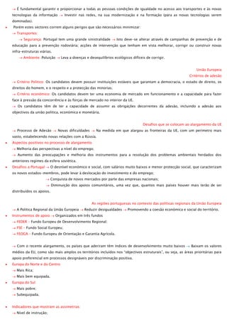 É fundamental garantir e proporcionar a todas as pessoas condições de igualdade no acesso aos transportes e às novas
tecnologias da informação

Investir nas redes, na sua modernização e na formação (para as novas tecnologias serem

dominadas).
Porém estes sectores correm alguns perigos que são necessários minimizar:
Transportes:
Segurança: Portugal tem uma grande sinistralidade

Isto deve-se alterar através de campanhas de prevenção e de

educação para a prevenção rodoviária; acções de intervenção que tenham em vista melhorar, corrigir ou construir novas
infra-estruturas viárias.
Ambiente: Poluição

Leva a doenças e desequilíbrios ecológicos difíceis de corrigir.
União Europeia
Critérios de adesão

Critério Politico: Os candidatos devem possuir instituições estáveis que garantam a democracia, o estado de direito, os
direitos do homem, e o respeito e a protecção das minorias;
Critério económico: Os candidatos devem ter uma economia de mercado em funcionamento e a capacidade para fazer
face à pressão da concorrência e às forças de mercado no interior da UE.
Os candidatos têm de ter a capacidade de assumir as obrigações decorrentes da adesão, incluindo a adesão aos
objectivos da união politica, económica e monetária.
Desafios que se colocam ao alargamento da UE
Processo de Adesão

Novas dificuldades

Na medida em que alargou as fronteiras da UE, com um perímetro mais

vasto, estabelecendo novas relações com a Rússia.
Aspectos positivos no processo de alargamento
Melhoria das perspectivas a nível do emprego;
Aumento das preocupações e melhoria dos instrumentos para a resolução dos problemas ambientais herdados dos
anteriores regimes da esfera soviética.
Desafios a Portugal

O desnível económico e social, com salários muito baixos e menor protecção social, que caracterizam

os novos estados-membros, pode levar à deslocação do investimento e do emprego;
Conquista de novos mercados por parte das empresas nacionais;
Diminuição dos apoios comunitários, uma vez que, quantos mais países houver mais terão de ser
distribuídos os apoios.
As regiões portuguesas no contexto das políticas regionais da União Europeia
A Politica Regional da União Europeia
Instrumentos de apoio

Reduzir desigualdades

Promovendo a coesão económica e social do território.

Organizados em três fundos

FEDER – Fundo Europeu de Desenvolvimento Regional;
FSE – Fundo Social Europeu;
FEOGA – Fundo Europeu de Orientação e Garantia Agrícola.
Com o recente alargamento, os países que aderiram têm índices de desenvolvimento muito baixos

Baixam os valores

médios da EU, como são mais amplos os territórios incluídos nos “objectivos estruturais”, ou seja, as áreas prioritárias para
apoio preferencial em processos designáveis por discriminação positiva.
Europa do Norte e do Centro
Mais Rica;
Mais bem equipada.
Europa do Sul
Mais pobre;
Subequipada.
Indicadores que mostram as assimetrias:
Nível de instrução;

 