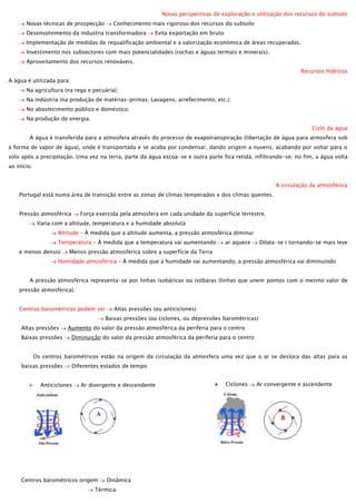 Novas perspectivas de exploração e utilização dos recursos do subsolo
Novas técnicas de prospecção

Conhecimento mais rigoroso dos recursos do subsolo

Desenvolvimento da industria transformadora

Evita exportação em bruto

Implementação de medidas de requalificação ambiental e a valorização económica de áreas recuperadas.
Investimento nos subsectores com mais potencialidades (rochas e águas termais e minerais).
Aproveitamento dos recursos renováveis.
Recursos Hídricos
A água é utilizada para:
Na agricultura (na rega e pecuária);
Na indústria (na produção de matérias-primas. Lavagens, arrefecimento, etc.);
No abastecimento público e doméstico;
Na produção de energia.
Ciclo da água
A água é transferida para a atmosfera através do processo de evapotranspiração (libertação de água para atmosfera sob
a forma de vapor de água), onde é transportada e se acaba por condensar, dando origem a nuvens, acabando por voltar para o
solo após a precipitação. Uma vez na terra, parte da água escoa-se e outra parte fica retida, infiltrando-se; no fim, a água volta
ao início.
A circulação da atmosférica
Portugal está numa área de transição entre as zonas de climas temperados e dos climas quentes.
Pressão atmosférica

Força exercida pela atmosfera em cada unidade da superfície terrestre.

Varia com a altitude, temperatura e a humidade absoluta
Altitude – À medida que a altitude aumenta, a pressão atmosférica diminui
Temperatura – À medida que a temperatura vai aumentando
e menos denso)

ar aquece

Dilata-se ( tornando-se mais leve

Menos pressão atmosférica sobre a superfície da Terra

Humidade atmosférica – À medida que a humidade vai aumentando, a pressão atmosférica vai diminuindo
A pressão atmosférica representa-se por linhas isobáricas ou isóbaras (linhas que unem pontos com o mesmo valor de
pressão atmosférica).
Centros barométricos podem ser

Altas pressões (ou anticiclones)
Baixas pressões (ou ciclones, ou depressões barométricas)

Altas pressões
Baixas pressões

Aumento do valor da pressão atmosférica da periferia para o centro
Diminuição do valor da pressão atmosférica da periferia para o centro

Os centros barométricos estão na origem da circulação da atmosfera uma vez que o ar se desloca das altas para as
baixas pressões

Diferentes estados de tempo

Anticiclones

Ar divergente e descendente

Centros barométricos origem

Dinâmica

Térmica

Ciclones

Ar convergente e ascendente

 