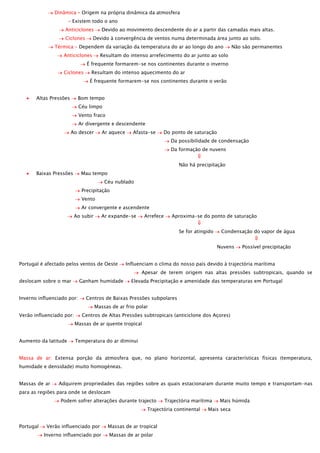 Dinâmica – Origem na própria dinâmica da atmosfera
– Existem todo o ano
Anticiclones
Ciclones

Devido ao movimento descendente do ar a partir das camadas mais altas.

Devido à convergência de ventos numa determinada área junto ao solo.

Térmica – Dependem da variação da temperatura do ar ao longo do ano
Anticiclones

Não são permanentes

Resultam do intenso arrefecimento do ar junto ao solo

É frequente formarem-se nos continentes durante o inverno
Ciclones

Resultam do intenso aquecimento do ar
É frequente formarem-se nos continentes durante o verão

Altas Pressões

Bom tempo
Céu limpo
Vento fraco
Ar divergente e descendente
Ao descer

Ar aquece

Afasta-se

Do ponto de saturação
Da possibilidade de condensação
Da formação de nuvens
Não há precipitação

Baixas Pressões

Mau tempo
Céu nublado
Precipitação
Vento
Ar convergente e ascendente
Ao subir

Ar expande-se

Arrefece

Aproxima-se do ponto de saturação
Se for atingido

Condensação do vapor de água
Nuvens

Portugal é afectado pelos ventos de Oeste

Possível precipitação

Influenciam o clima do nosso país devido à trajectória marítima
Apesar de terem origem nas altas pressões subtropicais, quando se

deslocam sobre o mar

Ganham humidade

Inverno influenciado por:

Elevada Precipitação e amenidade das temperaturas em Portugal

Centros de Baixas Pressões subpolares
Massas de ar frio polar

Verão influenciado por:

Centros de Altas Pressões subtropicais (anticiclone dos Açores)
Massas de ar quente tropical

Aumento da latitude

Temperatura do ar diminui

Massa de ar: Extensa porção da atmosfera que, no plano horizontal, apresenta características físicas (temperatura,
humidade e densidade) muito homogéneas.
Massas de ar

Adquirem propriedades das regiões sobre as quais estacionaram durante muito tempo e transportam-nas

para as regiões para onde se deslocam
Podem sofrer alterações durante trajecto

Trajectória marítima

Trajectória continental
Portugal

Verão influenciado por

Massas de ar tropical

Inverno influenciado por

Massas de ar polar

Mais húmida

Mais seca

 