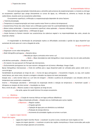 Trajecto dos ventos
As disponibilidades hídricas
Uma parte da água precipitada é devolvida para a atmosfera pelo processo da evapotranspiração e a restante ou dá lugar
ao escoamento superficial (que atinge directamente os cursos de água), ou, infiltrando-se, alimenta os lençóis de água
subterrâneos, levando assim ao escoamento subterrâneo.
O escoamento superficial, a infiltração e a evapotranspiração dependem de vários factores:
Total de precipitação;
Temperatura (a evapotranspiração será maior quanto maior forem os valores da temperatura)
Características físicas dos solos (maior será a infiltração quanto maior for a permeabilidade das rochas)
Relevo (relevo acidentado

Favorece escoamento superficial; relevo aplanado

Vegetação (cobertura vegetal densa

Favorece infiltração)

Infiltração da água)

Acção Humana (o Homem intervém nas características da cobertura vegetal e na impermeabilidade dos solos, através da
expansão urbana)
A irregularidade na distribuição da precipitação explica as dificuldades associadas à gestão da água disponível que
aumentam de norte para sul e com a chegada do verão.
As águas superficiais
Rios
Organizam-se em redes hidrográficas
Rede hidrográfica portuguesa

Bastante densa
Marcada por alguns contrastes entre norte e sul
Norte

e de declives acentuados

Maior densidade da rede hidrográfica e maior encaixe dos rios em vales profundos

Devido ao relevo

Os maiores rios que passam em Portugal são internacionais.
Exclusivamente portugueses (os rios que nascem e desaguam em cá) temos o Mondego, Vouga e Sado.
Bacias hidrográficas internacionais

Fonte de conflitos pois a água disponível pode ser utilizada pelos países onde corre o

curso de água
Variabilidade da precipitação ao longo do ano

Cursos de água portugueses

Escoamento irregular, ou seja, com caudais

muito baixos, por vezes nulos, durante a estiagem e elevados nas épocas de maior precipitação.
Estação seca

Leito normal reduz-se a um leito de estiagem

Devido à ausência de precipitação e aos elevados alores de

temperatura que aumentam a evaporação
Inverno

Precipitação abundante + diminuição da evaporação devido à redução da temperatura

Ultrapassa as margens do leito normal
Rios a norte do país

Aumentam caudal

Inundações ou cheias

Maiores caudais e mais regulares ao longo do ano.
No verão, apesar do caudal diminuir há sempre escoamento.

Albufeiras
Construção de barragens

Criação de reservas hídricas em lagos artificiais (Albufeiras)
Água armazenada utilizada
Objectivos:

Estação seca ou mobilizada para outras regiões.

Regular caudais
Irrigação agrícola
Captação de água para uso doméstico ou individual
Produção de energia eléctrica
Incremento de actividades ligadas ao turismo e ao lazer.

Lagoas e Lagos naturais
Origem das Lagoas:
Lagoas de origem marinho-fluvial
Lagoas de origem glaciária

Localizam-se junto à costa, estando por vezes ligadas ao mar.

Localizam-se perto das regiões montanhosas e foram construídas pela acção

erosiva de antigos glaciares ali existentes.

 