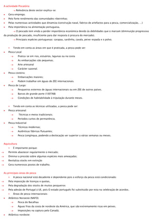 A actividade Piscatória
Relevância deste sector explica-se:
Gera emprego.
Pelo forte rendimento das comunidades ribeirinhas;
Pelas numerosas actividades que dinamiza (construção naval, fabrico de artefactos para a pesca, comercialização, …)
Pela importância na alimentação portuguesa.
O pescado tem vindo a perder importância económica devido às debilidades que o marcam (diminuição progressiva
da produção de pescado, insuficiente para dar resposta à procura do mercado).
Principais espécies portuguesas: carapau, sardinha, cavala, peixe-espada e o polvo.
Tendo em conta as áreas em que é praticada, a pesca pode ser:
Pesca Local:
Pratica-se em rios, estuários, lagunas ou na costa
As embarcações são pequenas;
Arte artesanal
Carácter sazonal.
Pesca costeira:
Embarcações maiores;
Podem trabalhar em águas de ZEE internacionais.
Pesca de Largo:
Pesqueiros externos de águas internacionais ou em ZEE de outros países.
Barcos de grande porte (100TAB)
Condições de habitabilidade à tripulação durante meses.
Tendo em conta as técnicas utilizadas, a pesca pode ser:
Pesca artesanal:
Técnicas e meios tradicionais;
Períodos curtos de permanência.
Pesca Industrial:
Técnicas modernas;
Autênticas fábricas flutuantes;
Pesca Longínqua, podendo a deslocação ser superior a várias semanas ou meses.
Aquicultura
É importante porque:
Permite abastecer regularmente o mercado;
Diminui a pressão sobre algumas espécies mais ameaçadas;
Revitaliza stocks em extinção
Gera numerosos postos de trabalho.
As principais áreas de pesca
A pesca nacional está decadente e dependente pois o esforço da pesca está condicionado:
Pela imposição de licenças e quotas,
Pela degradação dos stocks de muitos pesqueiros
Pela adesão de Portugal à UE, pois O estado português foi substituído por esta na celebração de acordos.
Áreas de pesca internacionais:
Atlântico Noroeste (NAFO):
Pesca do Bacalhau
Águas frias da costa de nordeste da América, que são extremamente ricas em peixes.
Imposições na captura pelo Canadá.
Atlântico nordeste:

 