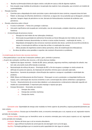 Resulta na diminuição drástica de alguns stocks e até põe em causa a vida de algumas espécies.
Esta situação exige medidas de protecção e recuperação das espécies mais ameaçadas, que orientem um modelo de
sustentabilidade.
Poluição marinha:
Contribui para a degradação de stocks piscícolas e para a destruição de áreas costeiras, enquanto áreas de lazer.
Podem-se descargas de efluentes domésticos e industriais; as águas dos rios já poluídas que aí desaguam; produtos
agrícolas; lavagens ilegais de petroleiros no mar; derrame de hidrocarbonetos resultante de acidentes com
petroleiros;
Pressão urbanística sobre o litoral:
A costa é vulnerável

Temos de a proteger e valorizar;

Uma parte significativa está ocupada por construções, vias de comunicação, unidades industriais, portuárias e
hoteleiras
A intensificação do processo erosivo:
Elevação do nível médio do mar (alterações climáticas);
Diminuição da quantidade de sedimentos fornecidos ao litoral (Elevação do nível médio do mar e das
actividades humanas desenvolvidas no interior e outras acções humanas – exploração de inertes, …);
Degradação antropogénica das estruturas nacionais (pisoteio das dunas; aumento da escorrência devido às
regras, à construção de edifícios no topo das arribas e à exploração das areias);
Obras pesadas de engenharia costeira (obras portuárias, obras de estabilização de embocaduras);
As obras de defesa como paredões e esporões não resolvem eficazmente os problemas
.
A rentabilização do litoral e dos recursos marítimos
Para potencializar o uso do mar é necessário conhecer, gerir, controlar e preservar.
A partir das avaliações científicas dos recursos, a UE toma diversas medidas:
Vigilância das águas nacionais – Gestão da ZEE: pesca, poluição, segurança marítima, exploração do subsolo; mas
tem sido uma tarefa muito difícil devido à extensão;
Racionalização do esforço de pesca – Orientação da PCP, a fim de recuperar e proteger os stocks através da
definição de quotas de capturas, da imposição de tamanhos mínimos para o pescado capturado.
Aquacultura – Aumento da produção e diversificação das espécies e assegurar a qualidade e salubridade dos
produtos.
POOC (Planos de Ordenamento da Orla Costeira) – Preocupam-se com a protecção e a integridade biofísica do
espaço, com a valorização dos recursos existentes e com a conservação dos valores ambientais e paisagísticos
Turismo – Desenvolvimento do turismo deve obedecer a um planeamento e ordenamento elaborado segundo um
modelo de sustentabilidade. É importante pelo emprego e riqueza que gera;
Energias Renováveis – Associadas aos oceanos:
Energias das ondas;
Energia das correntes marítimas;
Energia das marés.

Conceitos
Constante solar: Quantidade de energia solar recebida no limite superior da atmosfera, exposta perpendicularmente aos
raios solares.
Encosta soalheira: Encosta que no hemisfério norte, se encontra orientada para o sul, exposta ao sol, registando maiores
períodos de insolação.
Encosta Umbria: Encosta que no hemisfério norte se encontra orientada para norte pouco exposta ao sol, registando
curtos períodos de insolação.
Insolação: Número de horas que o sol se encontra descoberto.
Albufeira: Lago artificial resultante da construção de uma barragem num curso de água.
Aquífero: Formação geológica que se caracteriza pela capacidade de reter água no subsolo.

 