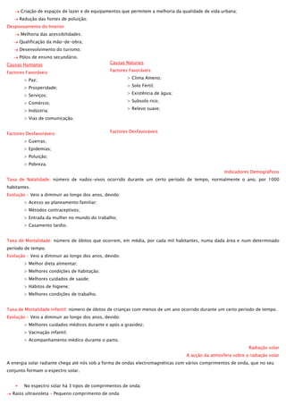 Criação de espaços de lazer e de equipamentos que permitem a melhoria da qualidade de vida urbana;
Redução das fontes de poluição;
Despovoamento do Interior
Melhoria das acessibilidades;
Qualificação da mão-de-obra;
Desenvolvimento do turismo;
Pólos de ensino secundário.
Causas Humanas
Factores Favoráveis

Causas Naturais
Factores Favoráveis
> Clima Ameno;

> Paz;

> Solo Fértil;

> Prosperidade;

> Existência de água;

> Serviços;

> Subsolo rico;

> Comércio;

> Relevo suave;

> Indústria;
> Vias de comunicação.
Factores Desfavoráveis

Factores Desfavoráveis

> Guerras;
> Epidemias;
> Poluição;
> Pobreza.

> Riscos Naturais;
> Inexistência de água;
> Vegetação Densa;
> Clima Rigoroso.
Indicadores Demográficos

Taxa de Natalidade: número de nados-vivos ocorrido durante um certo período de tempo, normalmente o ano, por 1000
habitantes.
Evolução – Veio a diminuir ao longo dos anos, devido:
> Acesso ao planeamento familiar;
> Métodos contraceptivos;
> Entrada da mulher no mundo do trabalho;
> Casamento tardio.
Taxa de Mortalidade: número de óbitos que ocorrem, em média, por cada mil habitantes, numa dada área e num determinado
período de tempo.
Evolução – Veio a diminuir ao longo dos anos, devido:
> Melhor dieta alimentar;
> Melhores condições de habitação;
> Melhores cuidados de saúde;
> Hábitos de higiene;
> Melhores condições de trabalho.
Taxa de Mortalidade infantil: número de óbitos de crianças com menos de um ano ocorrido durante um certo período de tempo.
Evolução – Veio a diminuir ao longo dos anos, devido:
> Melhores cuidados médicos durante e após a gravidez;
> Vacinação infantil;
> Acompanhamento médico durante o parto.
Radiação solar
A acção da atmosfera sobre a radiação solar
A energia solar radiante chega até nós sob a forma de ondas electromagnéticas com vários comprimentos de onda, que no seu
conjunto formam o espectro solar.
No espectro solar há 3 tipos de comprimentos de onda:
Raios ultravioleta – Pequeno comprimento de onda

 
