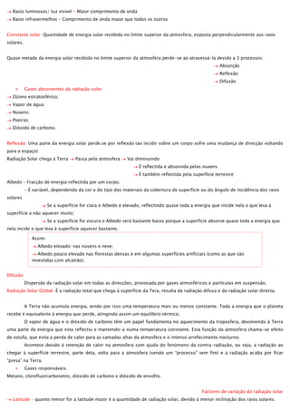 Raios luminosos/ luz visível – Maior comprimento de onda
Raios infravermelhos – Comprimento de onda maior que todos os outros
Constante solar: Quantidade de energia solar recebida no limite superior da atmosfera, exposta perpendicularmente aos raios
solares.
Quase metade da energia solar recebida no limite superior da atmosfera perde-se ao atravessá-la devido a 3 processos:
Absorção
Reflexão
Difusão
Gases absorventes da radiação solar:
Ozono estratosférico;
Vapor de água;
Nuvens;
Poeiras;
Dióxido de carbono.
Reflexão: Uma parte da energia solar perde.se por reflexão (ao incidir sobre um corpo sofre uma mudança de direcção voltando
para o espaço)
Radiação Solar chega à Terra

Passa pela atmosfera

Vai diminuindo
É reflectida e absorvida pelas nuvens
É também reflectida pela superfície terrestre

Albedo – Fracção de energia reflectida por um corpo;
- É variável, dependendo da cor e do tipo dos materiais da cobertura de superfície ou do ângulo de incidência dos raios
solares
Se a superfície for clara o Albedo é elevado, reflectindo quase toda a energia que incide nela o que leva à
superfície a não aquecer muito;
Se a superfície for escura o Albedo será bastante baixo porque a superfície absorve quase toda a energia que
nela incide o que leva à superfície aquecer bastante.
Assim:
Albedo elevado: nas nuvens e neve;
Albedo pouco elevado nas florestas densas e em algumas superfícies artificiais (como as que são
revestidas com alcatrão).
Difusão
Dispersão da radiação solar em todas as direcções, provocada por gases atmosféricos e partículas em suspensão.
Radiação Solar Global: É a radiação total que chega à superfície da Tera, resulta da radiação difusa e da radiação solar directa.
A Terra não acumula energia, tendo por isso uma temperatura mais ou menos constante. Toda a energia que o planeta
recebe é equivalente à energia que perde, atingindo assim um equilíbrio térmico.
O vapor de água e o dióxido de carbono têm um papel fundamenta no aquecimento da troposfera, devolvendo à Terra
uma parte da energia que esta reflectiu e mantendo-a numa temperatura constante. Esta função da atmosfera chama-se efeito
de estufa, que evita a perda de calor para as camadas altas da atmosfera e o intenso arrefecimento nocturno.
Acontece devido à retenção de calor na atmosfera com ajuda do fenómeno da contra-radiação, ou seja, a radiação ao
chegar à superfície terrestre, parte dela, volta para a atmosfera (sendo um “processo” sem fim) e a radiação acaba por ficar
“presa” na Terra.
Gases responsáveis.
Metano, clorofluorcarbonetos, dióxido de carbono e dióxido de enxofre.
Factores de variação da radiação solar
Latitude – quanto menor for a latitude maior é a quantidade de radiação solar, devido á menor inclinação dos raios solares.

 