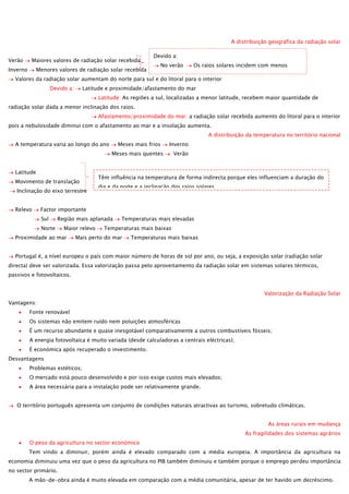 A distribuição geográfica da radiação solar
Verão

Maiores valores de radiação solar recebida

Inverno

Menores valores de radiação solar recebida

Devido a:
No verão

Os raios solares incidem com menos

inclinação
Valores da radiação solar aumentam do norte para sul e do litoral para o interior
Maior duração do dia natural
Devido a:
Latitude e proximidade/afastamento do mar
Latitude: As regiões a sul, localizadas a menor latitude, recebem maior quantidade de

radiação solar dada a menor inclinação dos raios.
Afastamento/proximidade do mar: a radiação solar recebida aumento do litoral para o interior
pois a nebulosidade diminui com o afastamento ao mar e a insolação aumenta.
A distribuição da temperatura no território nacional
A temperatura varia ao longo do ano

Meses mais frios

Inverno

Meses mais quentes
Latitude
Movimento de translação
Inclinação do eixo terrestre
Relevo

Verão

Têm influência na temperatura de forma indirecta porque eles influenciam a duração do
dia e da noite e a inclinação dos raios solares.

Factor importante
Sul

Região mais aplanada

Norte

Maior relevo

Proximidade ao mar

Temperaturas mais elevadas

Temperaturas mais baixas

Mais perto do mar

Temperaturas mais baixas

Portugal é, a nível europeu o país com maior número de horas de sol por ano, ou seja, a exposição solar (radiação solar
directa) deve ser valorizada. Essa valorização passa pelo aproveitamento da radiação solar em sistemas solares térmicos,
passivos e fotovoltaicos.
Valorização da Radiação Solar
Vantagens:
Fonte renovável
Os sistemas não emitem ruído nem poluições atmosféricas
É um recurso abundante e quase inesgotável comparativamente a outros combustíveis fósseis;
A energia fotovoltaica é muito variada (desde calculadoras a centrais eléctricas);
É económica após recuperado o investimento.
Desvantagens
Problemas estéticos;
O mercado está pouco desenvolvido e por isso exige custos mais elevados;
A área necessária para a instalação pode ser relativamente grande.
O território português apresenta um conjunto de condições naturais atractivas ao turismo, sobretudo climáticas.
As áreas rurais em mudança
As fragilidades dos sistemas agrários
O peso da agricultura no sector económico
Tem vindo a diminuir, porém ainda é elevado comparado com a média europeia. A importância da agricultura na
economia diminuiu uma vez que o peso da agricultura no PIB também diminuiu e também porque o emprego perdeu importância
no sector primário.
A mão-de-obra ainda é muito elevada em comparação com a média comunitária, apesar de ter havido um decréscimo.

 