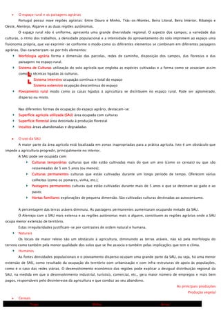 O espaço rural e as paisagens agrárias
Portugal possui nove regiões agrárias: Entre Douro e Minho, Trás-os-Montes, Beira Litoral, Beira Interior, Ribatejo e
Oeste, Alentejo, Algarve e as duas regiões autónomas.
O espaço rural não é uniforme, apresenta uma grande diversidade regional. O aspecto dos campos, a variedade das
culturas, o ritmo dos trabalhos, a densidade populacional e a intensidade do aproveitamento do solo imprimem ao espaço uma
fisionomia própria, que vai exprimir-se conforme o modo como os diferentes elementos se combinam em diferentes paisagens
agrárias. Elas caracterizam-se por três elementos:
Morfologia agrária forma e dimensão das parcelas, redes de caminho, disposição dos campos, das florestas e das
paisagens no espaço rural.
Sistema de Culturas utilização do solo agrícola que engloba as espécies cultivadas e a forma como se associam assim
como as técnicas ligadas às culturas.
Sistema intensivo ocupação contínua e total do espaço
Sistema extensivo ocupação descontinua do espaço
Povoamento rural modo como as casas ligadas à agricultura se distribuem no espaço rural. Pode ser aglomerado,
disperso ou misto.
Nas diferentes formas de ocupação do espaço agrário, destacam-se:
Superfície agrícola utilizada (SAU) área ocupada com culturas
Superfície florestal área destinada à produção florestal
Incultos áreas abandonadas e degradadas
O uso da SAU
A maior parte da área agrícola está localizada em zonas inapropriadas para a prática agrícola. Isto é um obstáculo que
impede a agricultura progredir, principalmente no interior.
A SAU pode ser ocupada com:
Culturas temporárias culturas que não estão cultivadas mais do que um ano (como os cereais) ou que são
ressemeadas de 5 em 5 anos (ou menos);
Culturas permanentes culturas que estão cultivadas durante um longo período de tempo. Oferecem várias
colheitas (como os pomares, vinha, etc.);
Pastagens permanentes culturas que estão cultivadas durante mais de 5 anos e que se destinam ao gado e ao
pasto;
Hortas familiares explorações de pequena dimensão. São cultivadas culturas destinadas ao autoconsumo.
A percentagem das terras aráveis diminuiu. As pastagens permanentes aumentaram ocupando metade da SAU.
O Alentejo com a SAU mais extensa e as regiões autónomas mais o algarve, constituem as regiões agrárias onde a SAU
ocupa menor extensão de território.
Estas irregularidades justificam-se por contrastes de ordem natural e humana.
Naturais
Os locais de maior relevo são um obstáculo à agricultura, diminuindo as terras aráveis, não só pela morfologia do
terreno como também pela menor qualidade dos solos que se lhe associa e também pelas implicações que tem o clima.
Humanos
As fortes densidades populacionais e o povoamento disperso ocupam uma grande parte da SAU, ou seja, há uma menor
extensão de SAU, como resultado da ocupação do território com urbanização e com infra-estruturas de apoio às populações,
como é o caso das redes viárias. O desenvolvimento económico das regiões pode explicar a desigual distribuição regional da
SAU, na medida em que o desenvolvimento industrial, turístico, comercial, etc., gera maior número de empregos e mais bem
pagos, responsáveis pelo desinteresse da agricultura e que conduz ao seu abandono.
As principais produções
Produção vegetal
Cereais
Trigo

Milho

Arroz

 