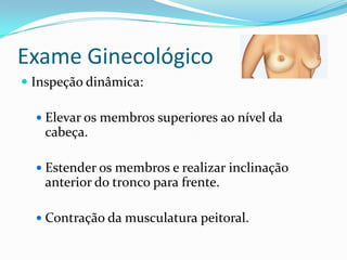 Exame Ginecológico
 Inspeção dinâmica:
 Elevar os membros superiores ao nível da

cabeça.
 Estender os membros e realizar inclinação

anterior do tronco para frente.
 Contração da musculatura peitoral.

 