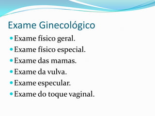 Exame Ginecológico
 Exame físico geral.
 Exame físico especial.
 Exame das mamas.
 Exame da vulva.
 Exame especular.

 Exame do toque vaginal.

 