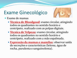 Exame Ginecológico
 Exame de mamas
 Técnica de Bloodgood: exame circular, atingindo

todos os quadrantes no sentido horário e
centrípeto, realizado com as polpas digitais.
 Técnica de Velpeau: exame circular, atingindo
todos os quadrantes no sentido horário e
centrípeto, realizado com a mão espalmada.
 Expressão da mamas e mamilos: observar saída
de secreções e características (leitosa, água de
rocha, purulenta e sanguinolenta).

 