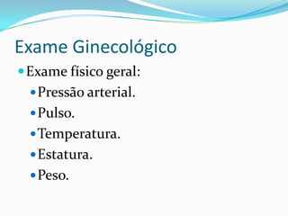 Exame Ginecológico
 Exame físico geral:
 Pressão arterial.
 Pulso.
 Temperatura.
 Estatura.

 Peso.

 