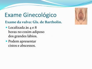 Exame Ginecológico
Exame da vulva: Gls. de Bartholin.
 Localizada às 4 e 8
horas no coxim adiposo
dos grandes lábios.

 Podem apresentar
cistos e abscessos.

 