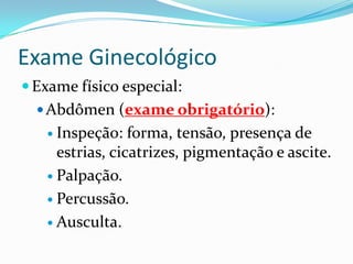 Exame Ginecológico
 Exame físico especial:
 Abdômen (exame obrigatório):
 Inspeção:

forma, tensão, presença de
estrias, cicatrizes, pigmentação e ascite.
 Palpação.
 Percussão.
 Ausculta.

 