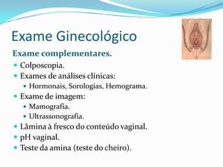 Exame Ginecológico
Exame complementares.
 Colposcopia.
 Exames de análises clínicas:
 Hormonais, Sorologias, Hemograma.
 Exame de imagem:
 Mamografia.
 Ultrassonografia.
 Lâmina à fresco do conteúdo vaginal.
 pH vaginal.
 Teste da amina (teste do cheiro).

 
