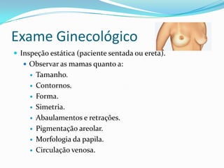 Exame Ginecológico
 Inspeção estática (paciente sentada ou ereta).
 Observar as mamas quanto a:










Tamanho.
Contornos.
Forma.
Simetria.
Abaulamentos e retrações.
Pigmentação areolar.
Morfologia da papila.
Circulação venosa.

 