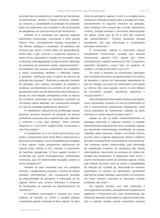 Tela 3
www.eerp.usp.br/rlae
Gondo DCAF, Duarte MTC, Silva MG, Parada CMGL.
ascensão dos microrganismos, invadindo as membranas
corioamnióticas, decídua e líquido amniótico. Admite-
se, inclusive, a possibilidade da produção de proteases
pelos microrganismos que compõem a VB, participando
da patogênese da rotura prematura de membranas(2)
.
Também já é conhecido que algumas espécies
bacterianas encontradas, colonizando o trato genital
inferior (TGI), principalmente aquelas associadas à
VB, liberam sialidases e prolidases. As sialidases são
enzimas que clivam o ácido siálico de glicoproteínas,
dentre elas a IgA, mucinas e receptores celulares e,
dessa forma, associadas à evasão da imunidade inata
e adquirida, pela degradação da IgA cervical e alteração
de receptores da membrana celular, respectivamente(3)
.
As prolidases são enzimas proteolíticas que degradam
a matriz extracelular, facilitam a infiltração celular
e, portanto, contribuem para a quebra da barreira de
proteção das mucosas(4)
. Mulheres no segundo trimestre
de gestação, com maiores atividades de sialidase e
prolidase, acompanhadas de aumento de pH vaginal,
apresentam maior risco de desenvolver parto prematuro,
devido às inter-relações sinergísticas entre os fatores
de virulência, produzidos por bactérias, presentes na
microbiota vaginal alterada, com consequente elevação
do risco de resultados gestacionais adversos(5)
.
O metabolismo decorrente da proliferação dessas
bactérias promove aumento na produção de aminas
aromáticas, as putrescinas e cadaverinas, que volatizam
e conferem o mau odor genital(6)
. Outro sintoma
frequente é o corrimento vaginal fluido, acinzentado e
com finas bolhas(7)
.
O Lactobacillus sp é um bacilo gram-positivo que
produz componentes como ácido lático, bacteriocinas e
peróxido de hidrogênio, com propriedades para proteger
a flora vaginal. Esses componentes determinam pH
vaginal ácido, inferior a 4,5, inibindo o crescimento
de bactérias patogênicas. A flora vaginal também é
constituída por outros microrganismos, considerados
comensais, que, em determinadas situações, podem se
tornar patogênicos(8)
.
Também se deve considerar que, em condições
normais, a progesterona aumenta o número de células
epiteliais intermediárias, com consequente elevação
da disponibilidade de glicogênio e diminuição do pH
vaginal, fatores que, embora favoreçam a presença
de lactobacilos, se associam ao desenvolvimento de
Candida sp(9)
.
A candidíase vulvovaginal é causada por várias
espécies de Candida sp, sendo a Candida albicans
considerada agente comensal da flora vaginal. Os altos
níveis de glicogênio vaginal, o calor e a umidade locais
constituem ambiente propício para a ativação do fungo,
principalmente no segundo trimestre da gestação.
Seus sintomas mais comuns são: prurido, desconforto
urinário, irritação perineal e corrimento esbranquiçado
em placas, sendo que de 25 a 40% das mulheres
são assintomáticas(10)
. Embora apresente elevada
prevalência, não está relacionada a complicações
perinatais relevantes(11)
.
A tricomoníase vaginal é importante doença
sexualmente transmissível, causada pelo parasita
Trichomonas vaginalis (TV), agente que infecta
principalmente o epitélio escamoso do TGI. É organismo
anaeróbio facultativo, cresce bem na ausência de
oxigênio, na faixa de pH entre 5,0 e 5,7(12)
.
Os sinais e sintomas da tricomoníase dependem
das condições individuais, da agressividade e do número
de parasitas e variam em intensidade dependendo do
tipo de infecção, que pode ser classificada como aguda
ou crônica. Nos casos agudos, ocorre o sinal clássico
de corrimento amarelo, abundante, espumoso e
mucopurulento(13)
.
Essainfecçãoestárelacionadaaváriascomplicações,
como infertilidade, aumento do risco de transmissão do
HIV e intercorrências gestacionais indesejáveis, como
rotura prematura de membranas, trabalho de parto
prematuro e recém-nascido de baixo peso(12)
.
Apesar de não se tratar caracteristicamente de
patologia infecciosa, a vaginose citolítica é condição
frequentemente diagnosticada como candidíase vaginal,
por apresentar sintomatologia semelhante. As queixas
relatadas pelas pacientes incluem corrimento branco,
prurido vulvar e vaginal, dispareunia, disúria e ardência
perineal, marcadamente na fase lútea do ciclo menstrual.
Tais sintomas seriam determinados pela eliminação
de substâncias irritativas do citoplasma das células
intermediárias, decorrente do processo de citólise por
atuação dos lactobacilos. O diagnóstico deve incluir o
exame microscópico direto do conteúdo vaginal, corado
pelo método de Gram, para se excluir a possibilidade
de infecção por Candida sp, observando-se aumento
significativo no número de lactobacilos, geralmente
aderidos às células epiteliais, que também se encontram
em maior número, enquanto os leucócitos, quando
presentes, são raros(14)
.
Na vaginite aeróbia, que está associada a
microrganismos aeróbios, principalmente Streptococcus
agalactiae e Escherichia coli, suas características são
diferentes daquelas observadas na vaginose bacteriana,
pois a vaginite aeróbia suscita importante resposta
 