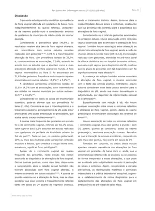 Tela 8
www.eerp.usp.br/rlae
Rev. Latino-Am. Enfermagem set-out 2010;18(5):[09 telas]
Discussão
O presente estudo permitiu identificar a prevalência
de flora vaginal alterada em gestantes de baixo risco,
independentemente da queixa referida, utilizando-
se de exames padrão-ouro e considerando amostra
de gestantes de município de médio porte do interior
paulista.
Considerando a prevalência geral (49,5%), os
resultados revelam alta taxa de flora vaginal alterada,
em concordância com outros estudos recentes
realizados com gestantes(18-19)
. A VB foi a mais frequente
alteração de flora, com prevalência isolada de 20,7%
e, considerando-se as associações, 23,4%, estando de
acordo com os estudos que a apontam como a mais
prevalente alteração de flora vaginal no mundo. A flora
vaginal intermediária ou flora II foi encontrada em
21,6% das gestantes, frequência muito superior àquelas
encontradas em outros estudos: 13,1%(21)
e 5,2%(18)
.
A candidíase apresentou prevalência isolada de
11,8 e 14,2% com as associações, valor intermediário
aos obtidos no mesmo município por outros autores:
34,5(19)
e 10,2%(18)
.
Considerando-se todos os casos de tricomoníase
ocorridos, pode-se afirmar que sua prevalência foi
baixa (1,4%). Considera-se que o hiperdiagnóstico e o
tratamento aleatório, principalmente da VB, pode estar
provocando uma quase erradicação do protozoário, que
acaba sendo tratado indiretamente(21)
.
A queixa mais frequente das gestantes em estudo
foi a de corrimento vaginal, referido por 66,1% delas,
valor superior aos 51,6% descritos em estudo realizado
com gestantes da periferia de localidade urbana do
Sul do país(22)
. Sabe-se que, no período gestacional,
20% ou mais das mulheres pode apresentar conteúdo
mucoide e leitoso, que umedece a roupa íntima sem,
entretanto, significar fluxo patológico(23)
.
Apesar de o corrimento vaginal ser queixa
frequente das gestantes, neste estudo não esteve
associado ao diagnóstico de alterações da flora vaginal.
Outras queixas genitais, como mau odor, dispareunia
e sangramento após a relação sexual também não
tiveram associação com flora vaginal alterada, o
mesmo ocorrendo em outros estudos(21,23)
. A queixa de
prurido associou-se a alteração de flora, mas se deve
ponderar que esse sintoma é frequentemente referido
tanto em casos de CV quanto de vaginose citolítica,
sendo o tratamento distinto. Assim, torna-se clara a
inespecificidade desses sinais e sintomas, sinalizando
que sua presença não contribui para o diagnóstico das
alterações de flora vaginal.
Considerando-se o total de gestantes examinadas
no presente estudo, houve associação entre conteúdo
vaginal observado pelo examinador e alteração de flora
vaginal. Também houve associação entre alteração do
pH aferido e alteração da flora vaginal, sendo a razão de
chances obtida 12 vezes maior (OR=12,4). Investigação
realizada com gestantes, atendidas no pré-natal geral
de clínica obstétrica de um hospital de ensino utilizou,
que usou o pH vaginal para diagnóstico da VB, mostrou
que no grupo de gestantes com tal diagnóstico o pH foi
significativamente mais elevado(24)
.
A presença de ectopia também esteve associada
à alteração da flora vaginal, o mesmo ocorrendo
com o teste das aminas positivo. Entretanto, alguns
autores consideram esse teste pouco sensível para o
diagnóstico de VB, sendo sua maior desvantagem a
subjetividade, por depender da interpretação pessoal
do examinador(9)
.
Especificamente com relação à VB, não houve
qualquer associação entre sinais e sintomas referidos
e alteração de flora vaginal, porém, dados do exame
ginecológico evidenciaram associação aos critérios de
Amsel(25)
.
Houve associação de todos os sintomas referidos
– corrimento vaginal, mau odor genital e prurido – com
CV, porém, quando se considerou dados do exame
ginecológico, nenhuma associação ocorreu. Ressalta-
se que a liberação de aminas aromáticas, responsáveis
pelo mau odor genital, não ocorre em casos de CV.
Tomados em conjunto, os dados deste estudo
apontam elevada prevalência das alterações de flora
vaginal em gestantes de baixo risco e, ainda, que a
sintomatologia referida não se associou ou se associou
de forma inesperada a essas alterações, o que pode
ser explicado pela subjetividade inerente à percepção
de sinais e sintomas. Assim, considerando a elevada
prevalência, as repercussões maternas e perinatais
indesejáveis e a prática laboratorial exequível, sugere-
se o estabelecimento de rotina diagnóstica para o
esclarecimento das alterações de flora vaginal em
ambulatórios de pré-natal de baixo risco.
 