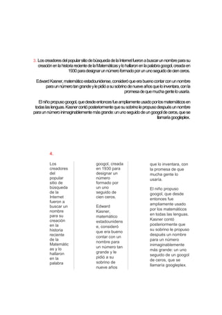3. Los creadores del popular sitio de búsqueda de la Internet fueron a buscar un nombre para su

creación en la historia reciente de la Matemáticas y lo hallaron en la palabra googol, creada en
1930 para designar un número formado por un uno seguido de cien ceros.
Edward Kasner, matemático estadounidense, consideró que era bueno contar con un nombre
para un número tan grande y le pidió a su sobrino de nueve años que lo inventara, con la
promesa de que mucha gente lo usaría.
El niño propuso googol, que desde entonces fue ampliamente usado por los matemáticos en
todas las lenguas. Kasner contó posteriormente que su sobrino le propuso después un nombre
para un número inimaginablemente más grande: un uno seguido de un googol de ceros, que se
llamaría googleplex.

4.
Los
creadores
del
popular
sitio de
búsqueda
de la
Internet
fueron a
buscar un
nombre
para su
creación
en la
historia
reciente
de la
Matemátic
as y lo
hallaron
en la
palabra

googol, creada
en 1930 para
designar un
número
formado por
un uno
seguido de
cien ceros.
Edward
Kasner,
matemático
estadounidens
e, consideró
que era bueno
contar con un
nombre para
un número tan
grande y le
pidió a su
sobrino de
nueve años

que lo inventara, con
la promesa de que
mucha gente lo
usaría.
El niño propuso
googol, que desde
entonces fue
ampliamente usado
por los matemáticos
en todas las lenguas.
Kasner contó
posteriormente que
su sobrino le propuso
después un nombre
para un número
inimaginablemente
más grande: un uno
seguido de un googol
de ceros, que se
llamaría googleplex.

 