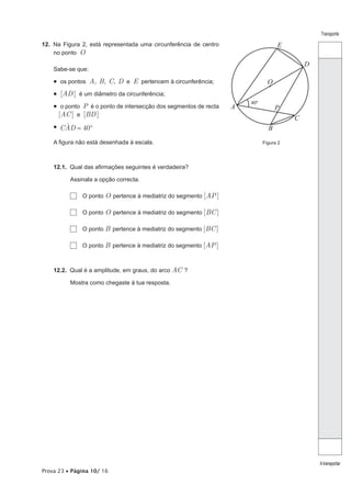Transporte

12. Na Figura 2, está representada uma circunferência de centro                    E
    no ponto O
                                                                                            D
    Sabe-se que:

    •  os pontos A, B, C, D e E pertencem à circunferência;                    O
    •  [AD ] é um diâmetro da circunferência;
                                                                       40º
    •  o ponto P é o ponto de intersecção dos segmentos de recta   A               P
      [AC ] e [BD ]
                                                                                        C
    •  CAD = 40º
        t                                                                      B
    A figura não está desenhada à escala.                                    Figura 2




    12.1. Qual das afirmações seguintes é verdadeira?

          Assinala a opção correcta.

              O ponto O pertence à mediatriz do segmento [AP ]

              O ponto O pertence à mediatriz do segmento [BC ]

              O ponto B pertence à mediatriz do segmento [BC ]

              O ponto B pertence à mediatriz do segmento [AP ]



    12.2. Qual é a amplitude, em graus, do arco AC ?

          Mostra como chegaste à tua resposta.




                                                                                                A transportar
Prova 23 • Página 10/ 16
 